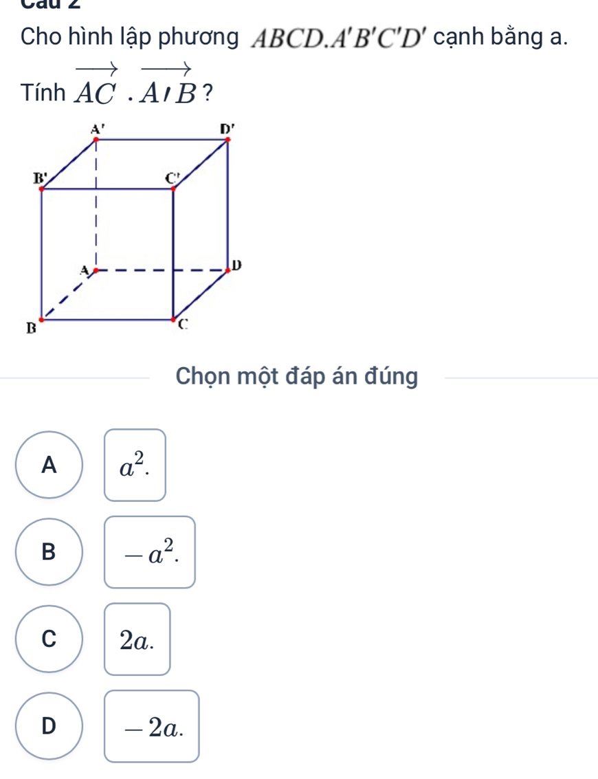 Cau 2
Cho hình lập phương ABCD. A'B'C'D' cạnh bằng a.
Tinhvector AC· vector AIB ?
Chọn một đáp án đúng
A a^2.
B -a^2.
C 2a.
D - 2a.