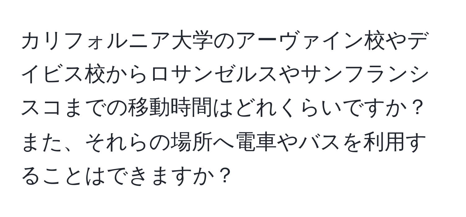 カリフォルニア大学のアーヴァイン校やデイビス校からロサンゼルスやサンフランシスコまでの移動時間はどれくらいですか？また、それらの場所へ電車やバスを利用することはできますか？