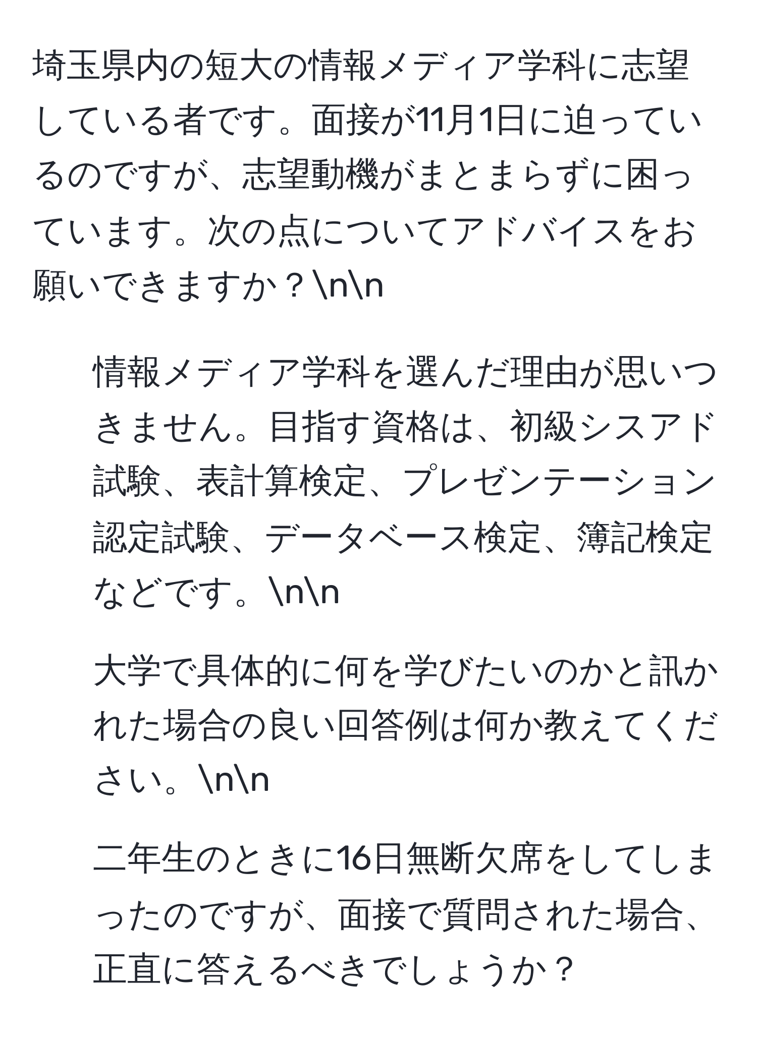 埼玉県内の短大の情報メディア学科に志望している者です。面接が11月1日に迫っているのですが、志望動機がまとまらずに困っています。次の点についてアドバイスをお願いできますか？nn
1. 情報メディア学科を選んだ理由が思いつきません。目指す資格は、初級シスアド試験、表計算検定、プレゼンテーション認定試験、データベース検定、簿記検定などです。nn
2. 大学で具体的に何を学びたいのかと訊かれた場合の良い回答例は何か教えてください。nn
3. 二年生のときに16日無断欠席をしてしまったのですが、面接で質問された場合、正直に答えるべきでしょうか？