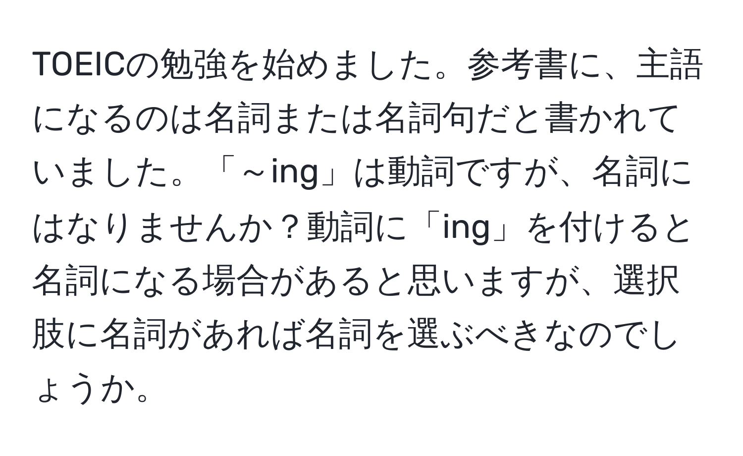 TOEICの勉強を始めました。参考書に、主語になるのは名詞または名詞句だと書かれていました。「～ing」は動詞ですが、名詞にはなりませんか？動詞に「ing」を付けると名詞になる場合があると思いますが、選択肢に名詞があれば名詞を選ぶべきなのでしょうか。