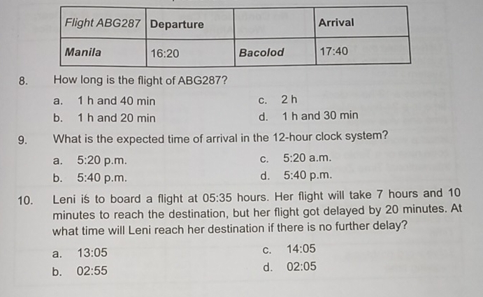 How long is the flight of ABG287?
a. 1 h and 40 min c. 2 h
b. 1 h and 20 min d. 1 h and 30 min
9. What is the expected time of arrival in the 12-hour clock system?
a. 5:20 p.m. C. 5:20 a.m.
b. 5:40 p.m. d. 5:40 p.m.
10. Leni is to board a flight at 05:35 hours. Her flight will take 7 hours and 10
minutes to reach the destination, but her flight got delayed by 20 minutes. At
what time will Leni reach her destination if there is no further delay?
a. 13:05
C. 14:05
b. 02:55
d. 02:05