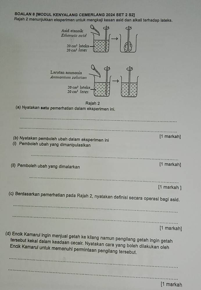 SOALAN 8 [MODUL KENYALANG CEMERLANG 2024 SET 2 S2]
Rajah 2 menunjukkan eksperimen untuk mengkaji kesan asid dan alkali terhadap lateks.
(a) Nyatakan satu pemerhatian dalam eksperimen ini.
_
_
[1 markah]
(b) Nyatakan pemboleh ubah dalam eksperimen ini
(i) Pemboleh ubah yang dimanipulasikan
_
(li) Pemboleh ubah yang dimalarkan
[1 markah]
_
[1 markah ]
_
(c) Berdasarkan pemerhatian pada Rajah 2, nyatakan definisi secara operasi bagi asid.
_
[1 markah]
(d) Encik Kamarul Ingin menjual getah ke kilang namun pengilang getah ingin getah
tersebut kekal dalam keadaan cecair. Nyatakan cara yang boleh dilakukan oleh
Encik Kamarul untuk memenuhi permintaan pengilang tersebut.
_
_
[1 markah