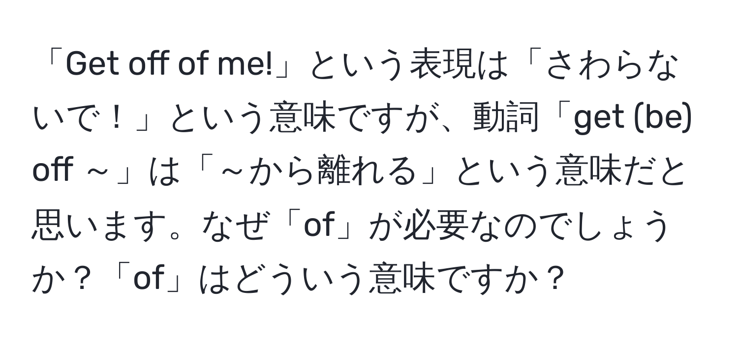 「Get off of me!」という表現は「さわらないで！」という意味ですが、動詞「get (be) off ～」は「～から離れる」という意味だと思います。なぜ「of」が必要なのでしょうか？「of」はどういう意味ですか？