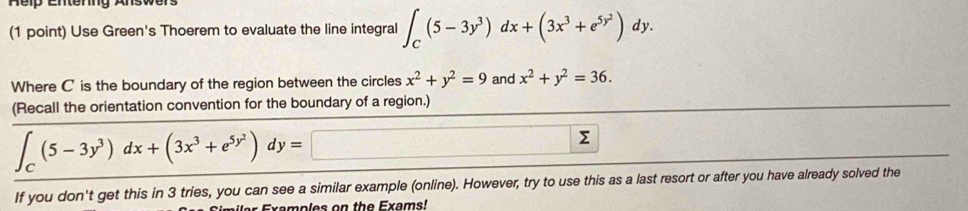 Use Green's Thoerem to evaluate the line integral ∈t _C(5-3y^3)dx+(3x^3+e^(5y^2))dy. 
Where C is the boundary of the region between the circles x^2+y^2=9 and x^2+y^2=36. 
(Recall the orientation convention for the boundary of a region.)
∈t _C(5-3y^3)dx+(3x^3+e^(5y^2))dy= □ 
Σ 
If you don't get this in 3 tries, you can see a similar example (online). However, try to use this as a last resort or after you have already solved the 
Examples on the Exams!