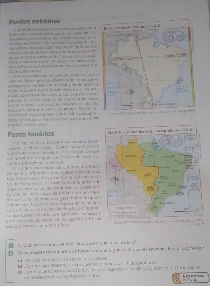 Pontos extremos
A grande extensão territorial permite que o
Brasil seja reconhecido como um país de ''di 
menisões continentais''. As distâncias entre os
pontos extremos do território brasileiro de
monstram essa vastidão. São 4378 quilômetros
entre a nascente do río Ailá (ponto mais ao norte
do território) e o Arroio Chuí (ponto mais ao sul)
Entre a nascente do río Moa (ponto mais a oes-
te) e a Ponta do Seixas (ponto mais a leste), são
4 326 quilômetros
A extensão latitudinal (sentido norte-sul) con-
fere ao Brasil grande diversidade climática e
paísagística. Apesar de possuir grande área na
zona tropical e haver predomínio do clima tro-
pical, o país também se estende pela zona tem-
perada, ao sul do trópico de Capricórnio, onde
existe o clima subtropical. Próximo à linha do
equador ocorre o clima equatorial. Como re-
sultado de sua extensão latitudinal, o pais apre- Fonte IBGE. Atlas ge
senta três tipos climáticos principais: equatorial, 2018. p 91
tropical e subtropical
Fusos horários 
Por ser extenso também no sentido leste-
-oeste, o Brasil possui quatro fusos horários
Cada fuso corresponde a 15° de longitude que
compreende o ângulo de rotação da Terra du-
rante o período de uma hora
O horário da cidade de Londres, no Reino
Unido, é o referencial para a determinação dos
horários ao redor do globo. Em relação ao horá-
rio de Greenwich, o Brasil apresenta atraso de
duas a cinco horas, dependendo da localidade.
Para evitar diferenças de horário em um mes-
mo território, os governos geralmente adaptam
o limite dos fusos de modo que eles coincidam
com os limites territorials. No Brasil, o limite prati-
co dos fusos coincide com as divisas estaduais
com exceção do oeste do Amazonas, onde se Fonte: IBGE. Atlas geográfico esco
adota o mesmo horário do Acre, 2018 p. 91
O local onde você vive está situado em qual fuso horário?
Caso fossem respeitados os fusos teóricos, alguns estados teriam mais de um fuso horário.
a) Dê dois exemplos de casos como esses.
b) Elabore hipóteses que expliquem a adoção dos limites práticos.
c) Identifique consequências, positivas e negativas, da utilização dos límites teóricos no
estabelecimento dos fusos horários Não escreva
no livro.