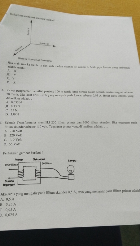 Perhatikan koordinat sem
Sistem Koordinat Semesta
Jika arah arus ke sumbu x dan arah medan magnet ke sumbu z. Arah gaya lorentz yang terbentuk
adalah sumbu. . . .
A. -X
B. -Y
C. Y
D. -Z
5. Kawat penghantar memiliki panjang 100 m tegak lurus berada dalam sebuah medan magnet sebesar
70 Tesla. Jika kuat arus listrik yang mengalir pada kawat sebesar 0,05 A. Besar gaya lorentZ yang
dihasilkan adalah. . .
A. 0,035 N
B. 0,35 N
C. 35 N
D. 350 N
5. Sebuah Transformator memiliki 250 lilitan primer dan 1000 lilitan skunder. Jika tegangan pada
lilitan skunder sebesar 110 volt, Tegangan primer yang di hasilkan adalah. . . .
A. 250 Volt
B. 220 Volt
C. 110 Volt
D. 55 Volt
Perhatikan gambar berikut !
Jika Arus yang mengalir pada lilitan skunder 0,5 A, arus yang mengalir pada lilitan primer adalal
A. 0,5 A
B. 0,25 A
C. 0,05 A
D. 0,025 A