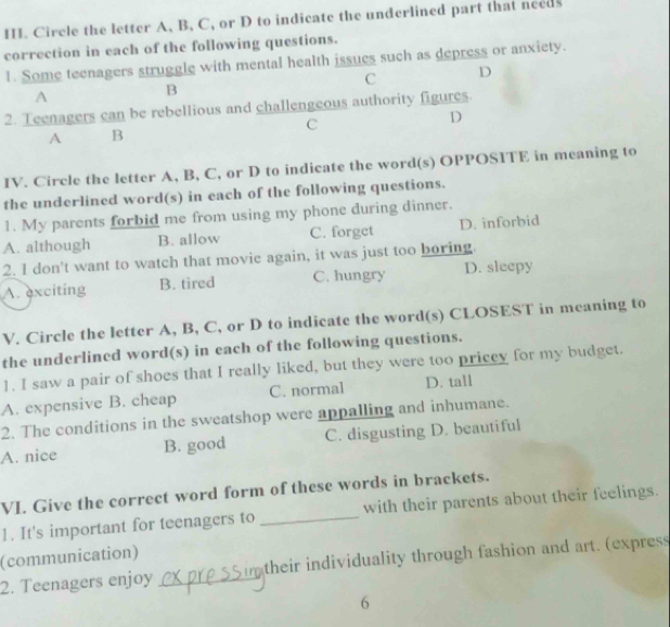 Circle the letter A, B, C, or D to indicate the underlined part that needs
correction in each of the following questions.
1. Some teenagers struggle with mental health issues such as depress or anxiety.
C D
A
B
2. Teenagers can be rebellious and challengeous authority figures.
C
D
A B
IV. Circle the letter A, B, C, or D to indicate the word(s) OPPOSITE in meaning to
the underlined word(s) in each of the following questions.
1. My parents forbid me from using my phone during dinner.
A. although B. allow C. forget D. inforbid
2. I don't want to watch that movie again, it was just too boring.
A. exciting B. tired C. hungry D. sleepy
V. Circle the letter A, B, C, or D to indicate the word(s) CLOSEST in meaning to
the underlined word(s) in each of the following questions.
1. I saw a pair of shoes that I really liked, but they were too priccy for my budget.
A. expensive B. cheap C. normal D. tall
2. The conditions in the sweatshop were appalling and inhumane.
A. nice B. good C. disgusting D. beautiful
VI. Give the correct word form of these words in brackets.
1. It's important for teenagers to _with their parents about their feelings.
(communication)
2. Teenagers enjoy _their individuality through fashion and art. (express
6