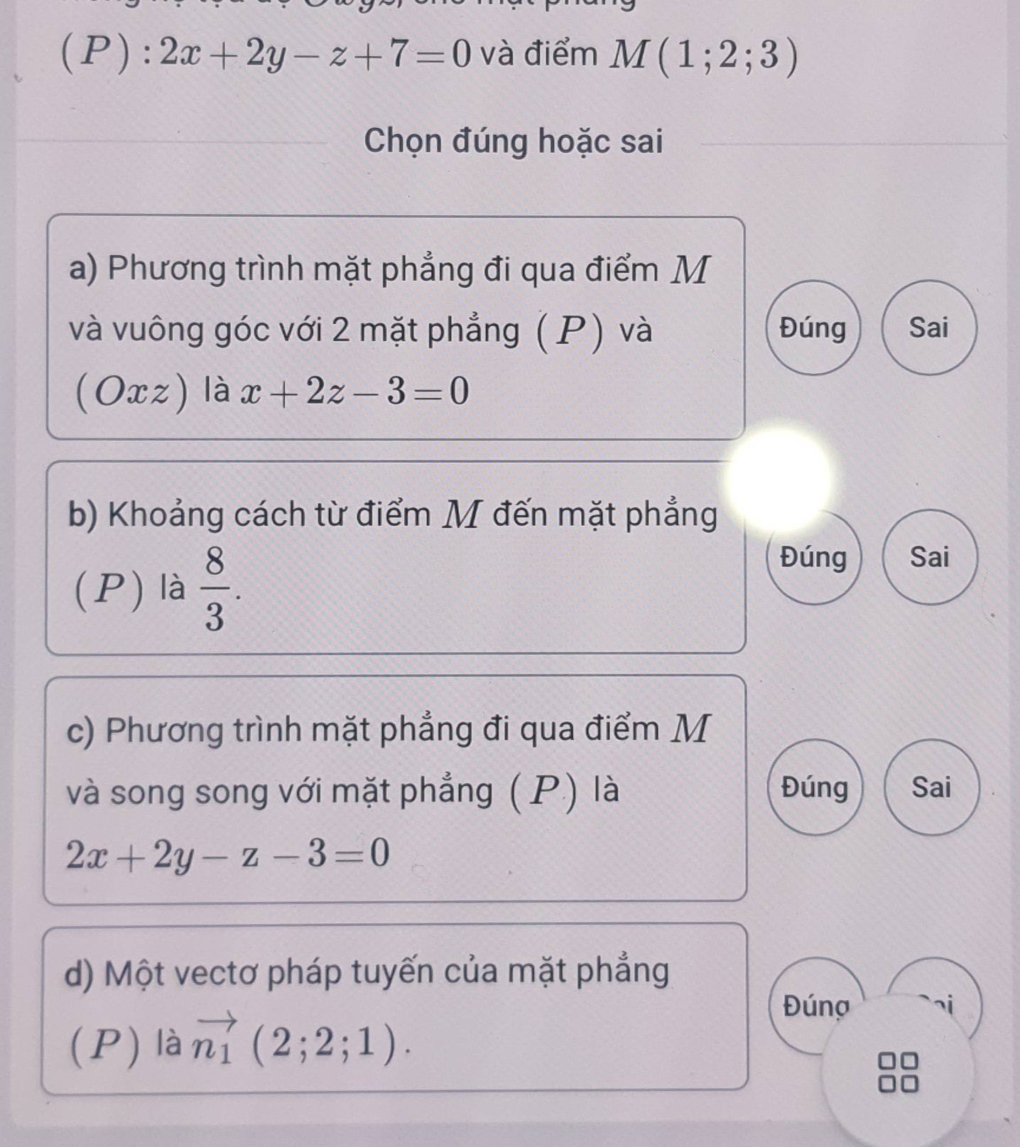 2x+2y-z+7=0 và điểm M(1;2;3)
Chọn đúng hoặc sai 
a) Phương trình mặt phẳng đi qua điểm M 
và vuông góc với 2 mặt phẳng (P) và Đúng Sai 
(Oxz) là x+2z-3=0
b) Khoảng cách từ điểm M đến mặt phẳng 
(P) là  8/3 . 
Đúng Sai 
c) Phương trình mặt phẳng đi qua điểm M 
và song song với mặt phẳng ( P.) là Đúng Sai
2x+2y-z-3=0
d) Một vectơ pháp tuyến của mặt phẳng 
(P) là vector n_1(2;2;1). 
Đúng