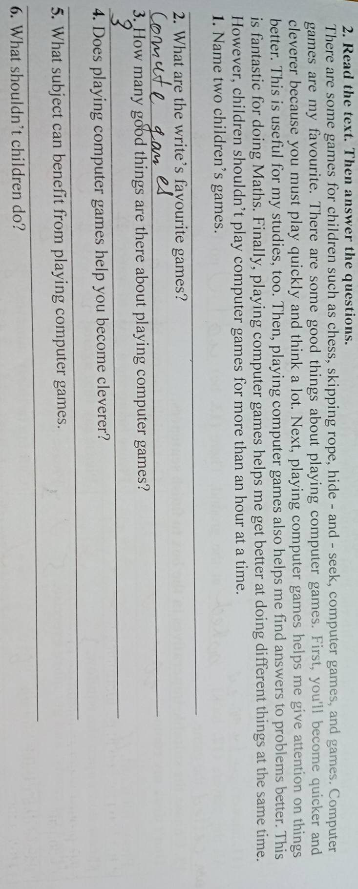Read the text. Then answer the questions. 
There are some games for children such as chess, skipping rope, hide - and - seek, computer games, and games. Computer 
games are my favourite. There are some good things about playing computer games. First, you'll become quicker and 
cleverer because you must play quickly and think a lot. Next, playing computer games helps me give attention on things 
better. This is useful for my studies, too. Then, playing computer games also helps me find answers to problems better. This 
is fantastic for doing Maths. Finally, playing computer games helps me get better at doing different things at the same time. 
However, children shouldn’t play computer games for more than an hour at a time. 
1. Name two children’s games. 
_ 
2. What are the write’s fayourite games? 
_ 
3. How many good things are there about playing computer games? 
_ 
4. Does playing computer games help you become cleverer? 
_ 
5. What subject can benefit from playing computer games. 
_ 
6. What shouldn’t children do?