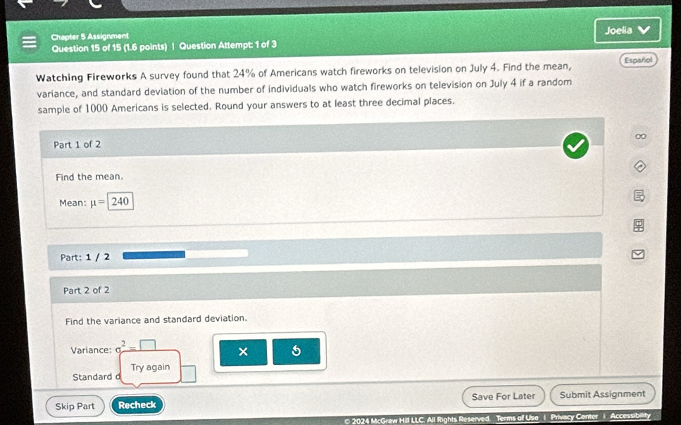 Joelia V 
Chapter 5 Assignment 
Question 15 of 15 (1.6 points) | Question Attempt: 1 of 3 
Watching Fireworks A survey found that 24% of Americans watch fireworks on television on July 4. Find the mean, Español 
variance, and standard deviation of the number of individuals who watch fireworks on television on July 4 if a random 
sample of 1000 Americans is selected. Round your answers to at least three decimal places. 
0 
Part 1 of 2 
Find the mean. 
Mean: mu =240
Part: 1 / 2 
Part 2 of 2 
Find the variance and standard deviation. 
Variance: sigma^2=□
× 5 
Try again 
Standard d 
Skip Part Recheck Save For Later Submit Assignment 
© 2024 McGraw Hill LLC. All Rights Reserved. Terms of Use 1 Privacy Center 1 Accessibility