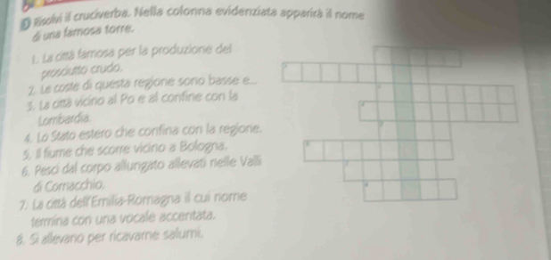 Rsolvi il crucíverba. Nella colonna evidenziata apparira il nome 
di una famosa torre. 
. La cittá famosa per la produzione del 
prosóutto crudo, 
2. Le coste di questa regione sono basse e... 
3. La cittá vicino al Po e al confine con la 
Lombardia. 
4. Lo Stato estero che confina con la regione. 
5. Il fiume che scorre vicino a Bologna. 
6. Pesci dal corpo allungato allevati nelle Valli 
di Comacchio. 
7. La città dell'Emilia-Romagna il cui nome 
termina con una vocale acceritata. 
8. Si allevario per ricavame salumi.