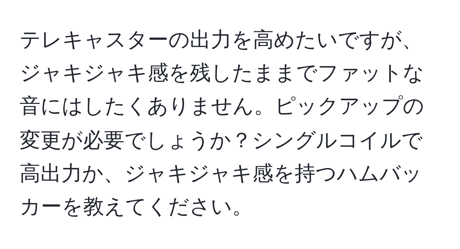 テレキャスターの出力を高めたいですが、ジャキジャキ感を残したままでファットな音にはしたくありません。ピックアップの変更が必要でしょうか？シングルコイルで高出力か、ジャキジャキ感を持つハムバッカーを教えてください。