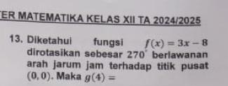 TER MATEMATIKA KELAS XII TA 2024/2025 
13. Diketahui fungsi f(x)=3x-8
dirotasikan sebesar 270° berlawanan 
arah jarum jam terhadap titik pusat
(0,0). Maka g(4)=