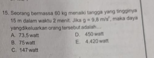 Seorang bermassa 60 kg menaiki tangga yang tingginya
15 m dalam waktu 2 menit. Jika g=9.8m/s^2 , maka daya
yangdikeluarkan orang tersebut adalah . ..
A. 73,5 watt D. 450 watt
B. 75 watt E. 4.420 watt
C. 147 watt