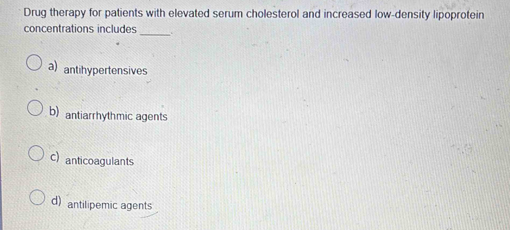 Drug therapy for patients with elevated serum cholesterol and increased low-density lipoprotein
concentrations includes _.
a)antihypertensives
b) antiarrhythmic agents
c) anticoagulants
d) antilipemic agents