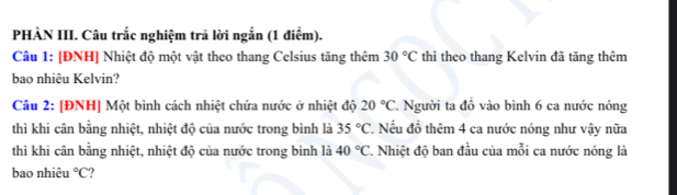 PHÀN III. Câu trắc nghiệm trã lời ngắn (1 điểm). 
Câu 1: [ĐNH] Nhiệt độ một vật theo thang Celsius tăng thêm 30°C thì theo thang Kelvin đã tăng thêm 
bao nhiêu Kelvin? 
Câu 2: [ĐNH] Một bình cách nhiệt chứa nước ở nhiệt độ 20°C *. Người ta đồ vào bình 6 ca nước nóng 
thì khi cân bằng nhiệt, nhiệt độ của nước trong bình là 35°C , Nếu đồ thêm 4 ca nước nóng như vậy nữa 
thì khi cân bằng nhiệt, nhiệt độ của nước trong bình là 40°C *. Nhiệt độ ban đầu của mỗi ca nước nóng là 
bao nhiêu°C ,