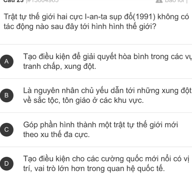 Dão 1ội
Trật tự thế giới hai cực I-an-ta sụp đổ(1991) không có
tác động nào sau đây tới hình hình thế giới?
A Tạo điều kiện để giải quyết hòa bình trong các vụ
tranh chấp, xung đột.
Là nguyên nhân chủ yếu dẫn tới những xung đột
B về sắc tộc, tôn giáo ở các khu vực.
C Góp phần hình thành một trật tự thế giới mới
theo xu thế đa cực.
D Tạo điều kiện cho các cường quốc mới nổi có vị
trí, vai trò lớn hơn trong quan hệ quốc tế.