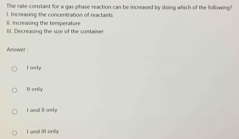 The rate constant for a gas phase reaction can be increased by doing which of the following?
I. Increasing the concentration of reactants
II. Increasing the temperature
III. Decreasing the size of the container
Answer :
I only
II only
I and II only
I and III only