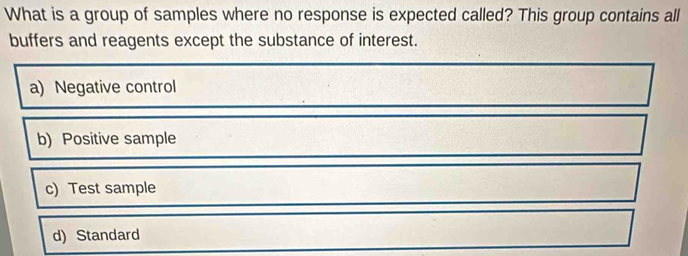 What is a group of samples where no response is expected called? This group contains all
buffers and reagents except the substance of interest.
a) Negative control
b) Positive sample
c) Test sample
d) Standard