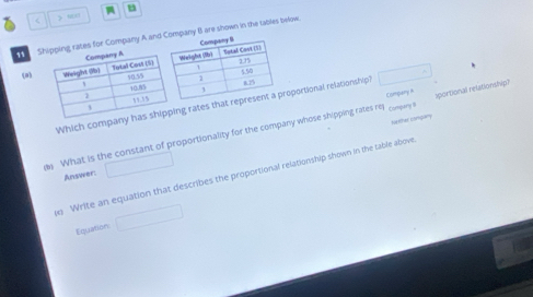 < 》 “ 
S rates for Company A and ompany B are shown in the tables befow. 
(a) 
Eommany A 
Which company ng rates thatroportional relationship?  □°
surhar congary 
What is the constant of proportionality for the company whose shipping rates rep Compary 1 aportional relationship? 
Answer: □ 
e Write an equation that describes the proportional relationship shown in the table above 
Equation □