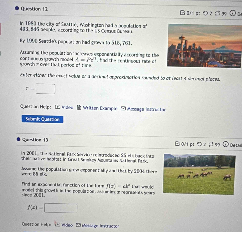 □ 0/1 pt つ 2 ♂ 99 ⓘ De 
In 1980 the city of Seattle, Washington had a population of
493, 846 people, according to the US Census Bureau. 
By 1990 Seattle's population had grown to 515, 761. 
Assuming the population increases exponentially according to the 
continuous growth model A=Pe^(rt) , find the continuous rate of 
growth r over that period of time. 
Enter either the exact value or a decimal approximation rounded to at least 4 decimal places.
r=□
Question Help: Video Written Example y Message instructor 
Submit Question 
Question 13 □ 0/1 pt つ 2 3 99^1 Detail 
In 2001, the National Park Service reintroduced 25 elk back into 
their native habitat in Great Smokey Mountains National Park. 
Assume the population grew exponentially and that by 2004 there 
were 55 elk. 
Find an exponential function of the form f(x)=ab^x that would 
model this growth in the population, assuming x represents years
since 2001.
f(x)=□
Question Help: Video Message instructor
