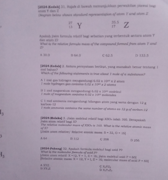 [2024-Kedab] 31. Rajah di bawah menunjukkan perwakilan piawai bagi
atom Y dan Z
Diagram below shows standard representation of atom Y and atom Z
27 Y 35.5 z
13
17
Apakah jisim formula relatif bagi sebatian yang terbentuk antara atom Y
dan atom Z?
What is the relative formula mass of the compound formed from atom Y and
Z7
A 30.0 B 64.0 C 62.5 D 133.5
[2024-Kedah] 2. Antara pernyataan berikut, yang manakah benar tentang 1
mol bahan?
Which of the following statements is true about 1 mole of a substance?
A 1 mol gas hidrogen mengandungi 6.02* 10^(23)* 2 atoms
I mole hydrogen gas contains 6.02* 10^(23)* 2 atom
B 1 mol magnesium mengandungi 6.02* 10^(23) molckul
1 mole of magnesium contains 6.02* 10^(23) molecules
C 1 mol ammonia mengandungi bilangan @tom yang sama dengan 12 g
karbon-12
1 mole ammonia contains the same number of atoms as 12 g of carbon-12
l_3
[2024-Melaka] 3. Jisim molekul relatif bagi XSO₄ ialah 160. Berapakah
jisim atom relatif bagi X?
The relative molecular mass of XSO₄ is 160. What is the relative atomic mass
of X?
[Jisim atom relative/ Relative atomic mass: S=32,O=16]
3
A 64 B 112 C 208 D 256
[2024-Pahang] 32. Apakah formula molekul bagi asid P?
What is the molecular formula of acid P?
I_3 Jisim atom relatif: X=12,Y=1,Z=16; jișim molekul asid P=60|
[Relative atomic mass: X=12,Y=1,Z=16; molecular mass of acid P=60]
A XYZ c X_2YZ_2
B XY₂Z
D X_2Y_4Z_2