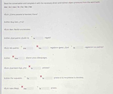 Read the conversation and complete it with the necessary direct and indirect object pronouns from the word bank. 
me | te | nos | lo | la | los | las 
FÉLIC ¿Cómo pasaste la Navidad, Elena? 
ELENA: Muy bien. ¿Y tú? 
FÉLIX: Bien. Recibi una bicicleta. 
ELENA: ¡Qué padrel ¿Quién te La_ regal6? 
FÉLIX: Mis padres me _regalaron (gove). ¿Qué te_ regalaron tus padres? 
ELENA: Nos_ dieron unos videojuegos. 
FÉLIX; ¡Què bien! Oye, ¿me _prestas? 
ELENA: Por supuesto. Te_ _presto si tū me prestas tu bicicleta. 
FÉLIC Vale (Okzy), me La_ prest o .