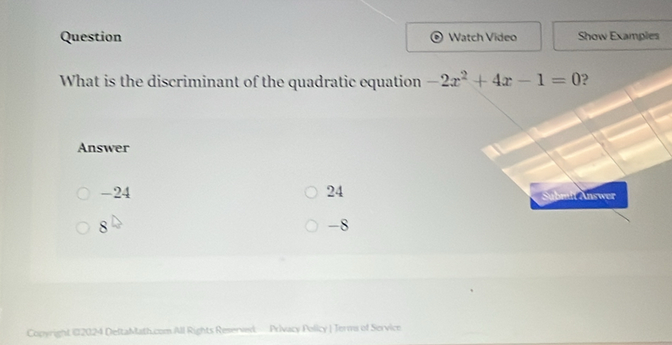 Question Watch Vídeo Show Examples
What is the discriminant of the quadratic equation -2x^2+4x-1=0 ?
Answer
-24 24
Sübmit Answer
8
-8
Copyright @2024 DeltaMath.com All Rights Reserved Privacy Policy | Terms of Service