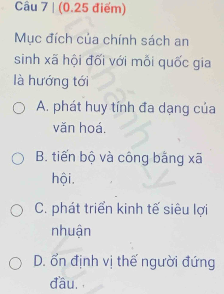 Mục đích của chính sách an
sinh xã hội đối với mỗi quốc gia
là hướng tới
A. phát huy tính đa dạng của
văn hoá.
B. tiến bộ và công bằng xã
hội.
C. phát triển kinh tế siêu lợi
nhuận
D. ổn định vị thế người đứng
đầu.