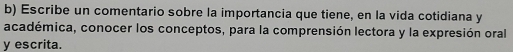 Escribe un comentario sobre la importancia que tiene, en la vida cotidiana y 
académica, conocer los conceptos, para la comprensión lectora y la expresión oral 
y escrita.