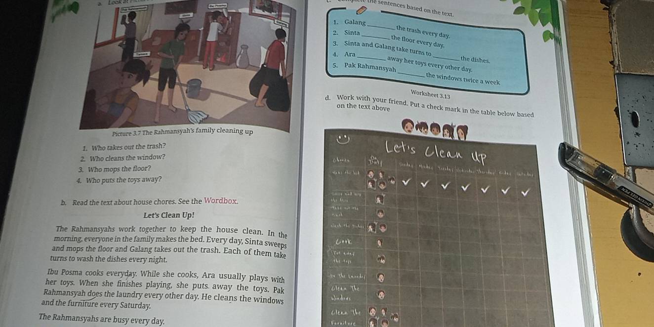 a Look a 
to the sentences based on the text. 
1. Galang 
_ 
_the trash every day. 
2. Sinta 
the floor every day. 
3. Sinta and Galang take turns to_ the dishes. 
4. Ara_ 
away her toys every other day. 
5. Pak Rahmansyah _the windows twice a week
Worksheet 3.13
d. Work with your friend. Put a check mark in the table below based 
on the text above 
1. Who takes out the trash? 
et's Clean Up 
2. Who cleans the window? 

3. Who mops the floor? 
4. Who puts the toys away? 
b. Read the text about house chores. See the Wordbox. 
Let's Clean Up! 
t the t h 
The Rahmansyahs work together to keep the house clean. In the 
morning, everyone in the family makes the bed. Every day, Sinta sweeps Cook 
and mops the floor and Galang takes out the trash. Each of them take Nor aded 
turns to wash the dishes every night. 
Ibu Posma cooks everyday. While she cooks, Ara usually plays with The Lanedr 
her toys. When she finishes playing, she puts. away the toys. Pak Clean The 
Rahmansyah does the laundry every other day. He cleans the windows w]nco ds the 
and the furniture every Saturday. 
Clean 
The Rahmansyahs are busy every day. Fecnilere