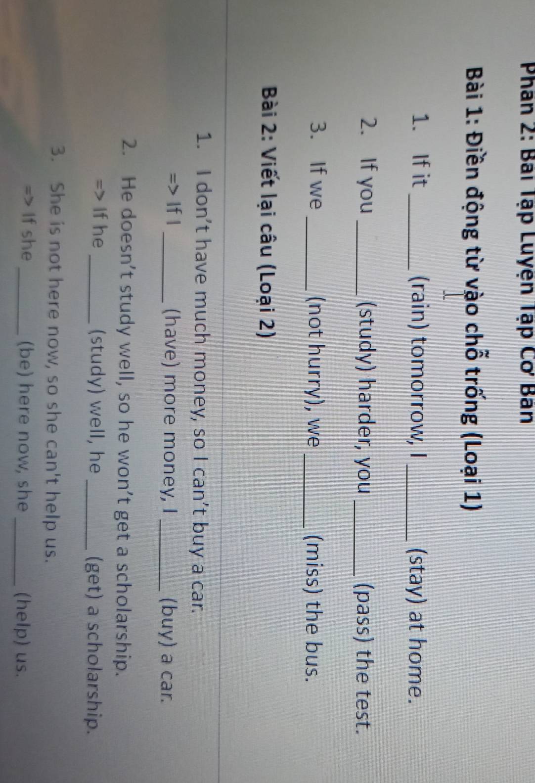 Phân 2: Bai Tập Luyện Tập Cơ Ban 
Bài 1: Điền động từ vào chỗ trống (Loại 1) 
1. If it _(rain) tomorrow, I _(stay) at home. 
2. If you_ (study) harder, you _(pass) the test. 
3. If we _(not hurry), we _(miss) the bus. 
Bài 2: Viết lại câu (Loại 2) 
1. I don’t have much money, so I can’t buy a car. 
=> If I _(have) more money, I _(buy) a car. 
2. He doesn’t study well, so he won’t get a scholarship. 
If he _(study) well, he _(get) a scholarship. 
3. She is not here now, so she can't help us. 
If she _(be) here now, she _(help) us.