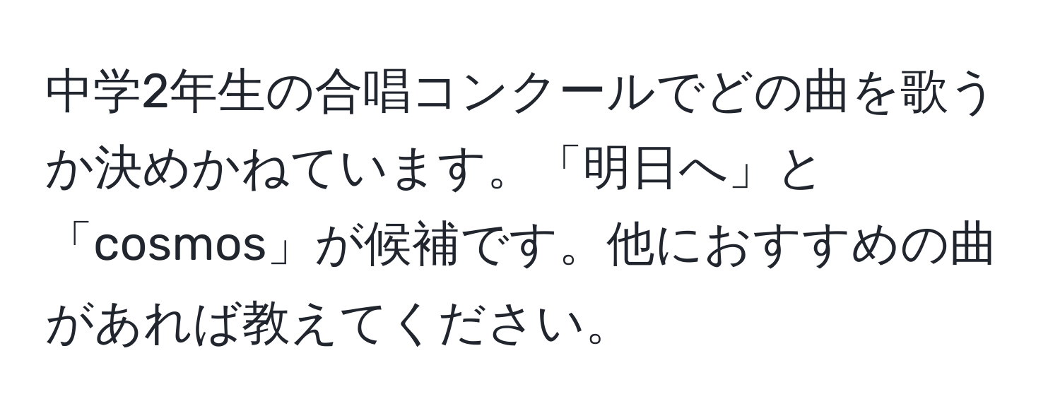 中学2年生の合唱コンクールでどの曲を歌うか決めかねています。「明日へ」と「cosmos」が候補です。他におすすめの曲があれば教えてください。