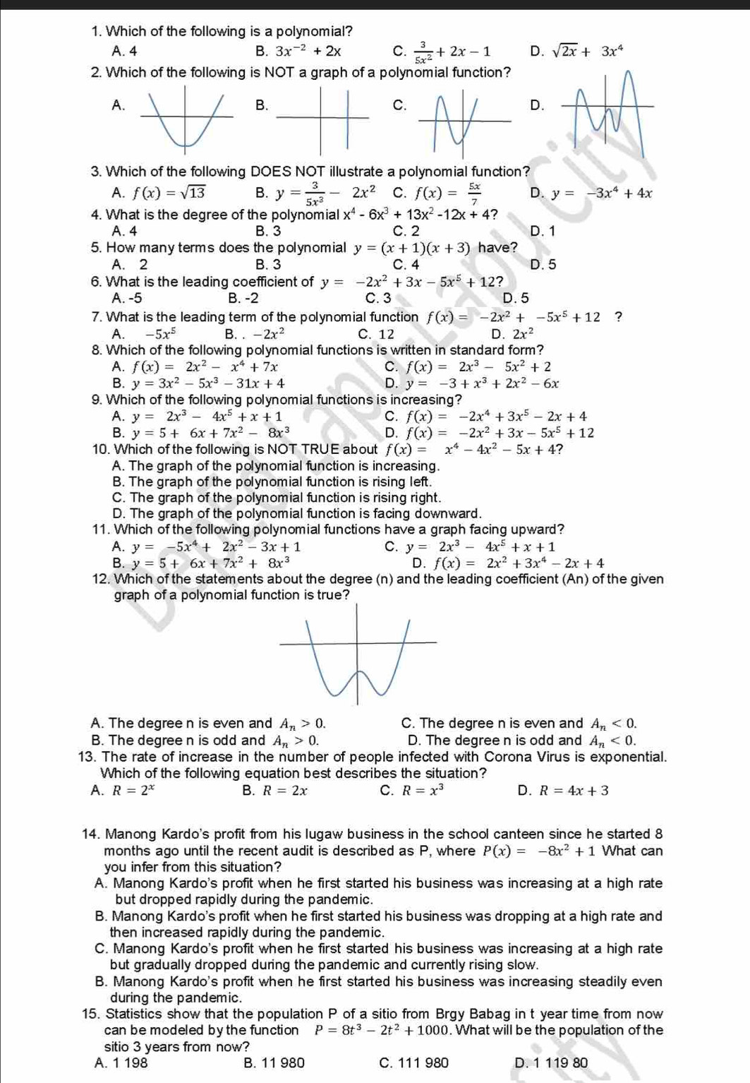 Which of the following is a polynomial?
A. 4 B. 3x^(-2)+2x C.  3/5x^2 +2x-1 D. sqrt(2x)+3x^4
2. Which of the following is NOT a graph of a polynomial function?
A.
B
C
D.
3. Which of the following DOES NOT illustrate a polynomial function?
A. f(x)=sqrt(13) B. y= 3/5x^3 -2x^2 C. f(x)= 5x/7  D. y=-3x^4+4x
4. What is the degree of the polynomial x^4-6x^3+13x^2-12x+4 ?
A. 4 B. 3 C. 2 D. 1
5. How many terms does the polynomial y=(x+1)(x+3) have?
A. 2 B. 3 C. 4 D. 5
6. What is the leading coefficient of y=-2x^2+3x-5x^5+12 ?
A. -5 B. -2 C. 3 D. 5
7. What is the leading term of the polynomial function f(x)=-2x^2+-5x^5+12 ?
A. -5x^5 B. -2x^2 C. 12 D. 2x^2
8. Which of the following polynomial functions is written in standard form?
A. f(x)=2x^2-x^4+7x C. f(x)=2x^3-5x^2+2
B. y=3x^2-5x^3-31x+4 D. y=-3+x^3+2x^2-6x
9. Which of the following polynomial functions is increasing?
A. y=2x^3-4x^5+x+1 C. f(x)=-2x^4+3x^5-2x+4
B. y=5+6x+7x^2-8x^3 D. f(x)=-2x^2+3x-5x^5+12
10. Which of the following is NOT TRUE about f(x)=x^4-4x^2-5x+4 ?
A. The graph of the polynomial function is increasing.
B. The graph of the polynomial function is rising left.
C. The graph of the polynomial function is rising right.
D. The graph of the polynomial function is facing downward.
11. Which of the following polynomial functions have a graph facing upward?
A. y=-5x^4+2x^2-3x+1 C. y=2x^3-4x^5+x+1
B. y=5+6x+7x^2+8x^3 D. f(x)=2x^2+3x^4-2x+4
12. Which of the statements about the degree (n) and the leading coefficient (An) of the given
graph of a polynomial function is true?
A. The degree n is even and A_n>0. C. The degree n is even and A_n<0.
B. The degree n is odd and A_n>0. D. The degree n is odd and A_n<0.
13. The rate of increase in the number of people infected with Corona Virus is exponential.
Which of the following equation best describes the situation?
A. R=2^x B. R=2x C. R=x^3 D. R=4x+3
14. Manong Kardo's profit from his lugaw business in the school canteen since he started 8
months ago until the recent audit is described as P. where P(x)=-8x^2+1 What can
you infer from this situation?
A. Manong Kardo's profit when he first started his business was increasing at a high rate
but dropped rapidly during the pandemic.
B. Manong Kardo's profit when he first started his business was dropping at a high rate and
then increased rapidly during the pandemic.
C. Manong Kardo's profit when he first started his business was increasing at a high rate
but gradually dropped during the pandemic and currently rising slow.
B. Manong Kardo's profit when he first started his business was increasing steadily even
during the pandemic.
15. Statistics show that the population P of a sitio from Brgy Babag in t year time from now
can be modeled by the function P=8t^3-2t^2+1000. What will be the population of the
sitio 3 years from now?
A. 1 198 B. 11 980 C. 111 980 D. 1 119 80