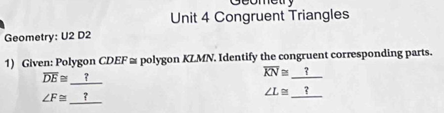 Geometry 
Unit 4 Congruent Triangles 
Geometry: U2 D2 
1) Given: Polygon CDEF ≅ polygon KLMN. Identify the congruent corresponding parts.
overline DE≌ ？
overline KN≌ ?
∠ F≌ ?
∠ L≌ ？