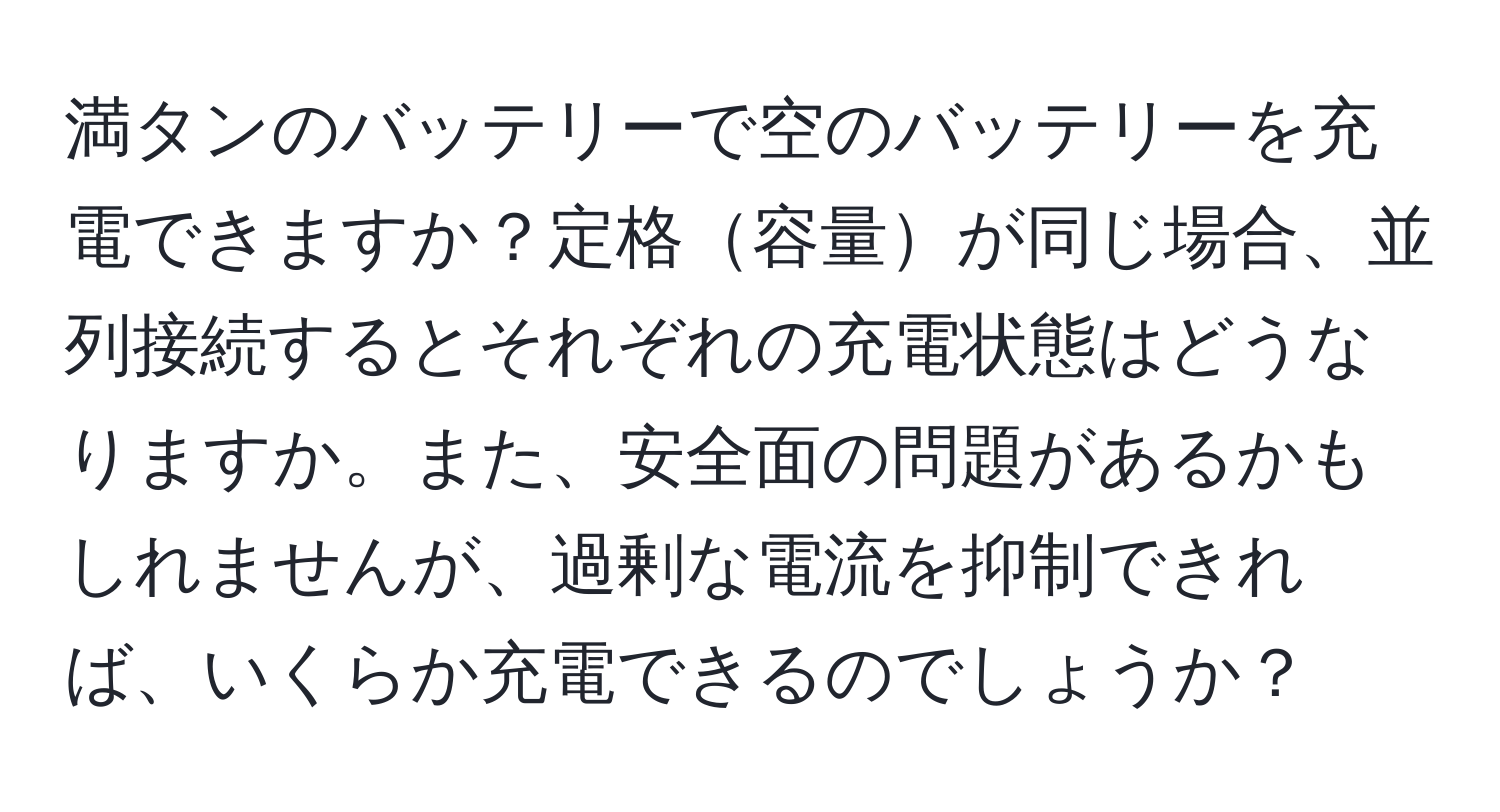 満タンのバッテリーで空のバッテリーを充電できますか？定格容量が同じ場合、並列接続するとそれぞれの充電状態はどうなりますか。また、安全面の問題があるかもしれませんが、過剰な電流を抑制できれば、いくらか充電できるのでしょうか？