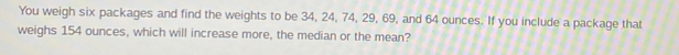 You weigh six packages and find the weights to be 34, 24, 74, 29, 69, and 64 ounces. If you include a package that 
weighs 154 ounces, which will increase more, the median or the mean?