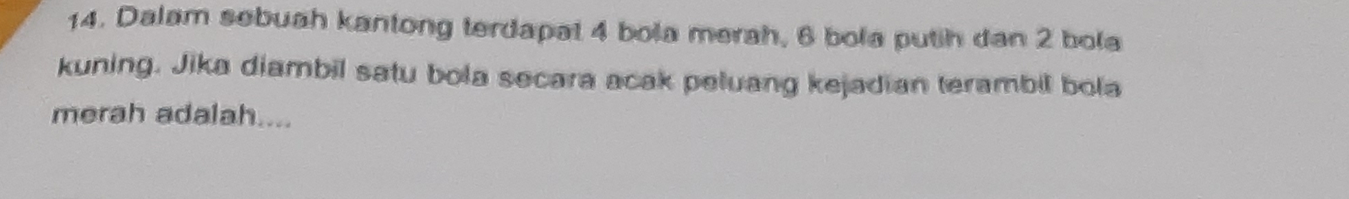 Dalam sebuah kantong terdapat 4 bola merah, 6 bola putih dan 2 bola 
kuning. Jika diambil satu bola secara acak peluang kejadian terambil bola 
merah adalah....