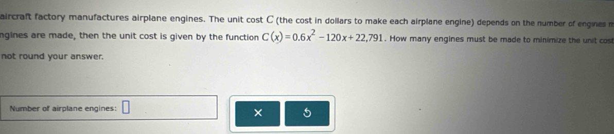 aircraft factory manufactures airplane engines. The unit cost C (the cost in dollars to make each airplane engine) depends on the number of engines m 
ngines are made, then the unit cost is given by the function C(x)=0.6x^2-120x+22,791. How many engines must be made to minimize the unit cost 
not round your answer. 
Number of airplane engines: □ 
×