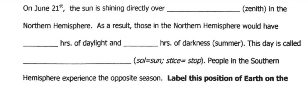 On June 21^(st) , the sun is shining directly over _(zenith) in the 
Northern Hemisphere. As a result, those in the Northern Hemisphere would have 
_hrs. of daylight and _hrs. of darkness (summer). This day is called 
_ sol=su n; stice =stop) . People in the Southern 
Hemisphere experience the opposite season. Label this position of Earth on the