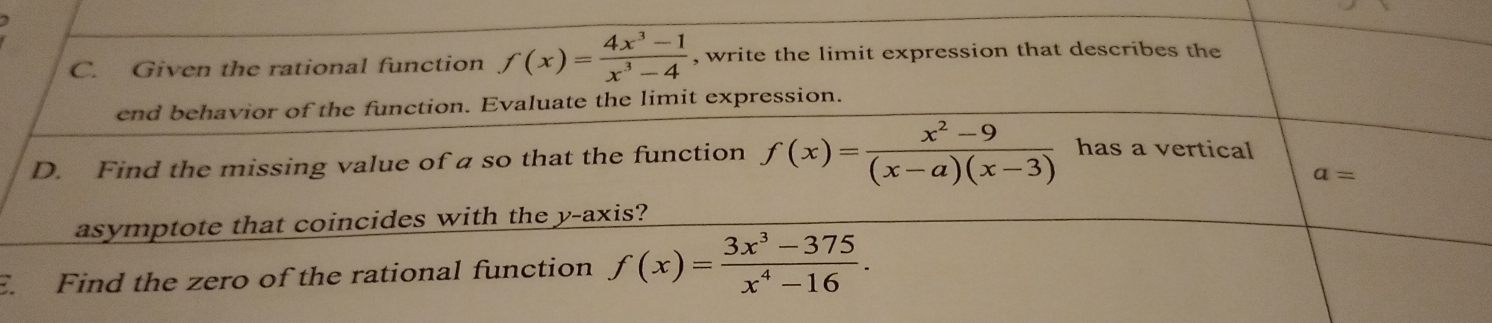 Given the rational function f(x)= (4x^3-1)/x^3-4  , write the limit expression that describes the 
end behavior of the function. Evaluate the limit expression. 
D. Find the missing value of a so that the function f(x)= (x^2-9)/(x-a)(x-3)  has a vertical
a=
asymptote that coincides with the y-axis? 
E. Find the zero of the rational function f(x)= (3x^3-375)/x^4-16 .