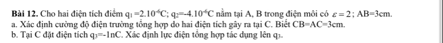 Cho hai điện tích điểm q_1=2.10^(-6)C; q_2=-4.10^(-6)C nằm tại A, B trong điện môi có varepsilon =2; AB=3cm. 
a. Xác định cường độ điện trường tổng hợp do hai điện tích gây ra tại C. Biết CB=AC=3cm. 
b. Tại C đặt điện tích q_3=-ln C. Xác định lực điện tổng hợp tác dụng lên q3.