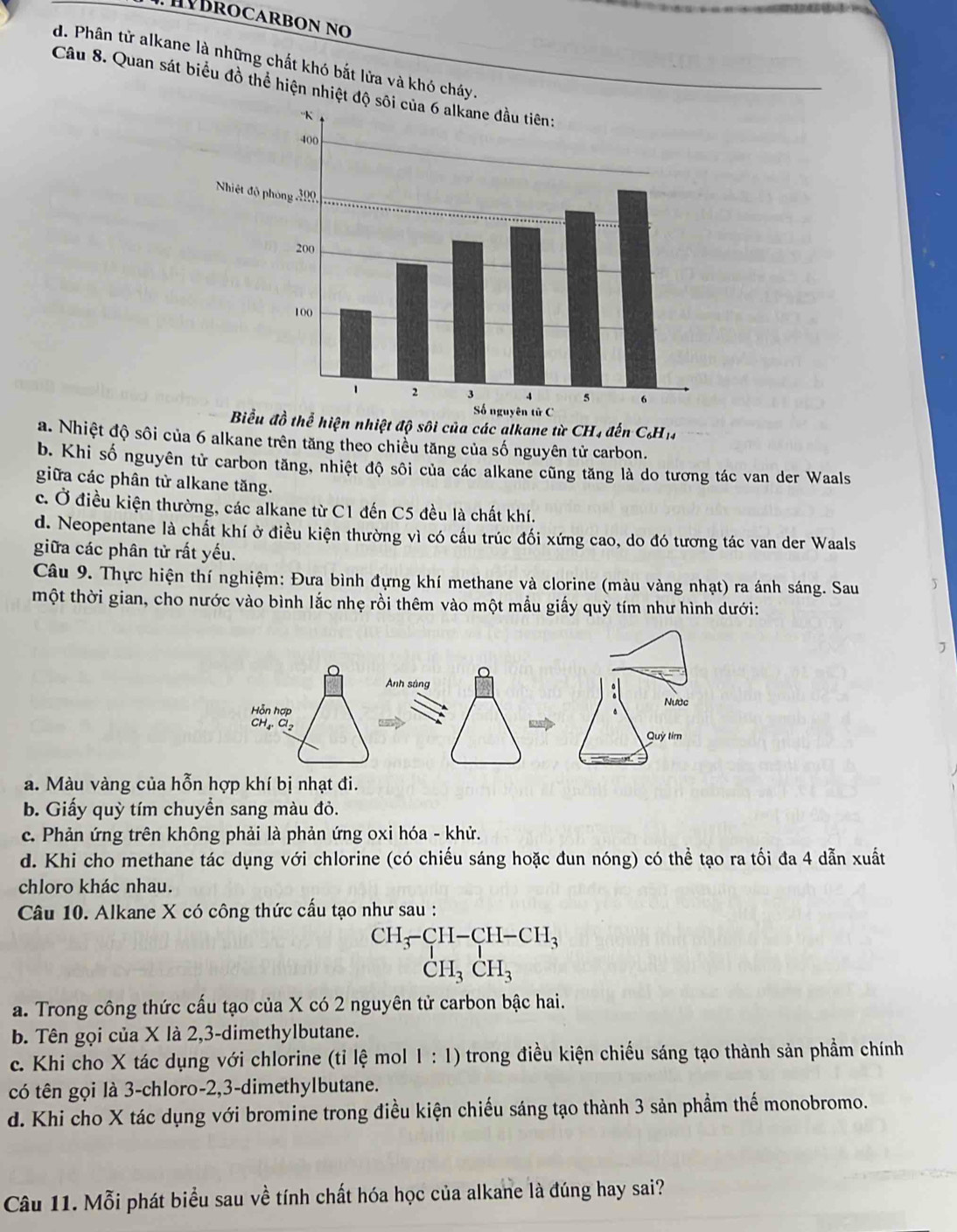 HBROCARBON No
d. Phân tử alkane là những chất khó bắt lửa và khó cháy.
Câu 8. Quan sát biểu đồ thể hiện nhiệt đ
Biểu đồ thể hiện nhiệt độ sôi của các alkane từ CH, đến C_6H_14
a. Nhiệt độ sôi của 6 alkane trên tăng theo chiều tăng của số nguyên tử carbon.
b. Khi số nguyên tử carbon tăng, nhiệt độ sôi của các alkane cũng tăng là do tương tác van der Waals
giữa các phân từ alkane tăng.
c. Ở điều kiện thường, các alkane từ C1 đến C5 đều là chất khí.
d. Neopentane là chất khí ở điều kiện thường vì có cấu trúc đối xứng cao, do đó tương tác van der Waals
giữa các phân tử rất yếu.
Câu 9. Thực hiện thí nghiệm: Đưa bình đựng khí methane và clorine (màu vàng nhạt) ra ánh sáng. Sau
một thời gian, cho nước vào bình lắc nhẹ rồi thêm vào một mẫu giấy quỳ tím như hình dưới:
a. Màu vàng của hỗn hợp khí bị nhạt đi.
b. Giấy quỳ tím chuyền sang màu đỏ.
c. Phản ứng trên không phải là phản ứng oxi hóa - khử.
d. Khi cho methane tác dụng với chlorine (có chiếu sáng hoặc đun nóng) có thể tạo ra tối đa 4 dẫn xuất
chloro khác nhau.
Câu 10. Alkane X có công thức cấu tạo như sau :
beginarrayr CH_3-CH-CH_3 CH_3CH_3endarray
a. Trong công thức cấu tạo của X có 2 nguyên tử carbon bậc hai.
b. Tên gọi của X là 2,3-dimethylbutane.
c. Khi cho X tác dụng với chlorine (tỉ lệ mol 1 : 1) trong điều kiện chiếu sáng tạo thành sản phầm chính
có tên gọi là 3-chloro-2,3-dimethylbutane.
d. Khi cho X tác dụng với bromine trong điều kiện chiếu sáng tạo thành 3 sản phầm thế monobromo.
Câu 11. Mỗi phát biểu sau về tính chất hóa học của alkane là đúng hay sai?