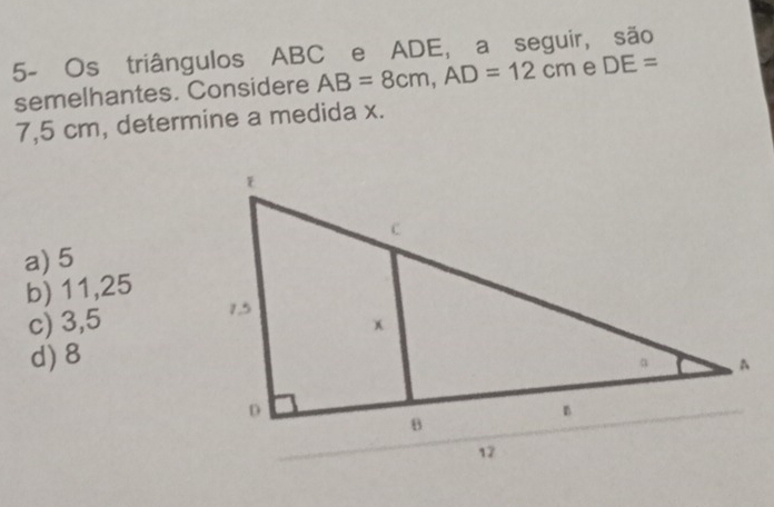 5- Os triângulos ABC e ADE, a seguir, são
semelhantes. Considere AB=8cm, AD=12cm e DE=
7,5 cm, determine a medida x.
a) 5
b) 11,25
c) 3,5
d) 8