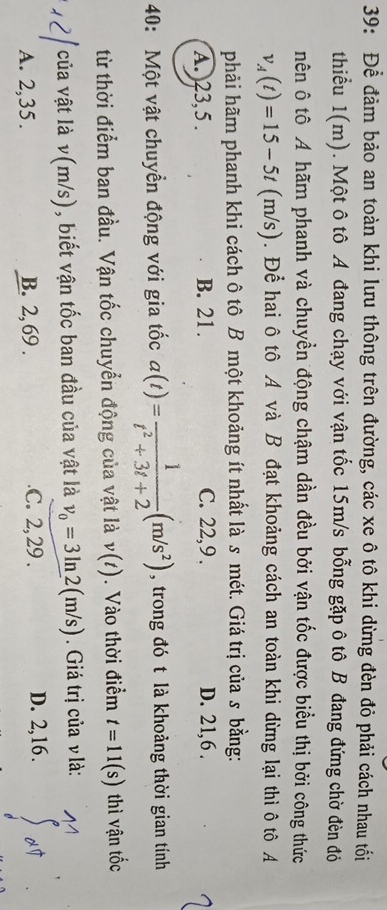 39: Để đảm bảo an toàn khi lưu thông trên đường, các xe ô tô khi dừng đèn đỏ phải cách nhau tối
thiểu 1(m). Một ô tô A đang chạy với vận tốc 15m/s bỗng gặp ô tô B đang đứng chờ đèn đỏ
nên ô tô A hãm phanh và chuyền động chậm dần đều bởi vận tốc được biểu thị bởi công thức
v_A(t)=15-5t(m/s). Để hai ô tô A và B đạt khoảng cách an toàn khi dừng lại thì ô tô A
phải hãm phanh khi cách ô tô B một khoảng ít nhất là s mét. Giá trị của s bằng:
A.) 23, 5. B. 21. C. 22, 9. D. 21, 6.
40: Một vật chuyền động với gia tốc a(t)= 1/t^2+3t+2 (m/s^2) , trong đó t là khoảng thời gian tính
từ thời điểm ban đầu. Vận tốc chuyển động của vật là v(t). Vào thời điểm t=11(s) thì vận tốc
của vật là v(m/s), biết vận tốc ban đầu của vật là v_0=3ln 2(m/s). Giá trị của v là:
A. 2, 35. B. 2, 69..C. 2, 29. D. 2, 16.