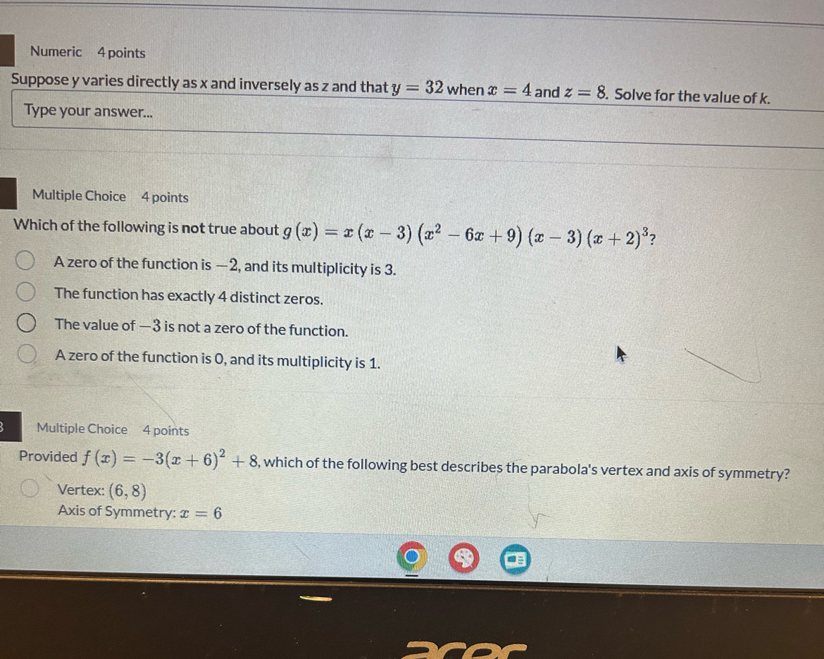 Numeric 4 points
Suppose y varies directly as x and inversely as z and that y=32 when x=4 and z=8. Solve for the value of k.
Type your answer...
Multiple Choice 4 points
Which of the following is not true about g(x)=x(x-3)(x^2-6x+9)(x-3)(x+2)^3 ?
A zero of the function is —2, and its multiplicity is 3.
The function has exactly 4 distinct zeros.
The value of —3 is not a zero of the function.
A zero of the function is 0, and its multiplicity is 1.
Multiple Choice 4 points
Provided f(x)=-3(x+6)^2+8 , which of the following best describes the parabola's vertex and axis of symmetry?
Vertex: (6,8)
Axis of Symmetry: x=6