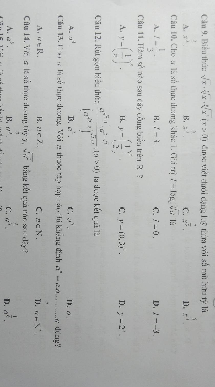 Biểu thức sqrt(x)· sqrt[3](x)· sqrt[6](x^5)(x>0) được viết dưới dạng luỹ thừa với số mũ hữu tỷ là
A. x^(frac 2)3. x^(frac 5)2. x^(frac 7)3. x^(frac 5)3.
B.
C.
D.
Câu 10. Cho a là số thực dương khác 1. Giá trị I=log _asqrt[3](a) là
A. I= 1/3 .
B. I=3. C. I=0. D. I=-3.
Câu 11. Hàm số nào sau đây đồng biến trên R ?
B.
C.
A. y=( 1/π  )^x. y=( 1/2 )^x. y=(0,3)^x. D. y=2^x.
Câu 12. Rút gọn biểu thức frac a^(sqrt(7)+1)· a^(2-sqrt(7))(a^(sqrt(2)-2))^sqrt(2)+2,(a>0) ta được kết quả là
A. a^4. B. a^3. C. a^5. D. a .
Câu 13. Cho a là số thực dương. Với n thuộc tập hợp nào thì khẳng định a^n=a.a...........c đúng?
n
A. n∈ R. B. n∈ Z. C. n∈ N. D. n∈ N^*.
Câu 14. Với a là số thực dương tùy ý, sqrt(a^3) bằng kết quả nào sau đây?
A. a^6. B. a^(frac 3)2. a^(frac 2)3. a^(frac 1)6.
C.
D.