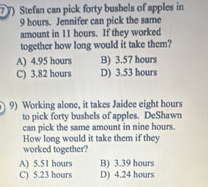 Stefan can pick forty bushels of apples in
9 hours. Jennifer can pick the same
amount in 11 hours. If they worked
together how long would it take them?
A) 4.95 hours B) 3.57 hours
C) 3.82 hours D) 3.53 hours
9) Working alone, it takes Jaidee eight hours
to pick forty bushels of apples. DeShawn
can pick the same amount in nine hours.
How long would it take them if they
worked together?
A) 5.51 hours B) 3.39 hours
C) 5.23 hours D) 4.24 hours