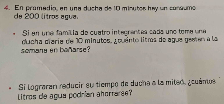 En promedio, en una ducha de 10 minutos hay un consumo 
de 200 litros agua. 
Si en una familia de cuatro integrantes cada uno toma una 
ducha diaria de 10 minutos, ¿cuánto litros de agua gastan a la 
semana en bañarse? 
Si lograran reducir su tiempo de ducha a la mitad, ¿cuántos 
litros de agua podrían ahorrarse?