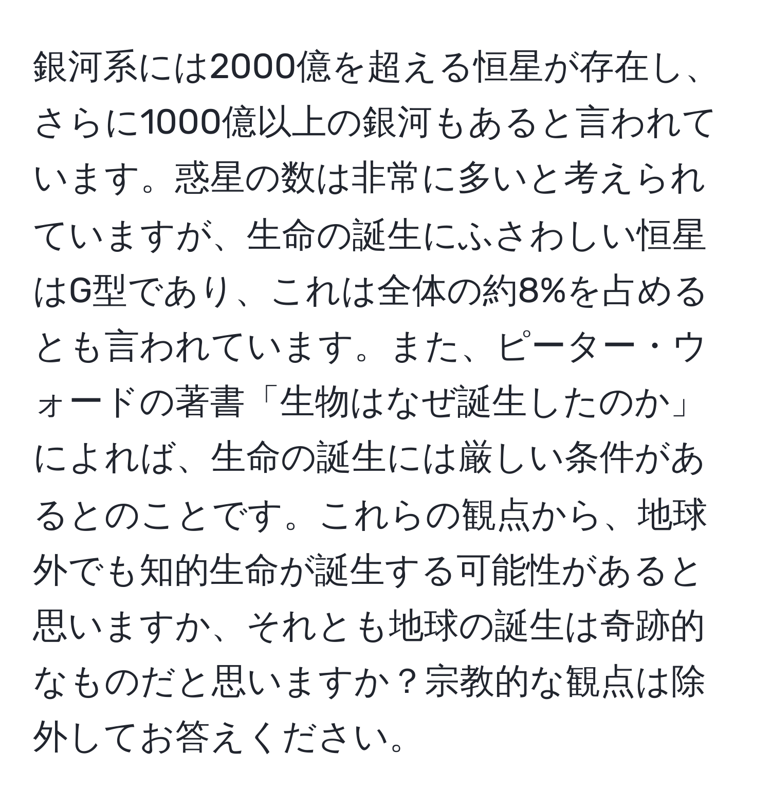 銀河系には2000億を超える恒星が存在し、さらに1000億以上の銀河もあると言われています。惑星の数は非常に多いと考えられていますが、生命の誕生にふさわしい恒星はG型であり、これは全体の約8%を占めるとも言われています。また、ピーター・ウォードの著書「生物はなぜ誕生したのか」によれば、生命の誕生には厳しい条件があるとのことです。これらの観点から、地球外でも知的生命が誕生する可能性があると思いますか、それとも地球の誕生は奇跡的なものだと思いますか？宗教的な観点は除外してお答えください。